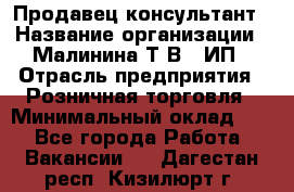 Продавец-консультант › Название организации ­ Малинина Т.В., ИП › Отрасль предприятия ­ Розничная торговля › Минимальный оклад ­ 1 - Все города Работа » Вакансии   . Дагестан респ.,Кизилюрт г.